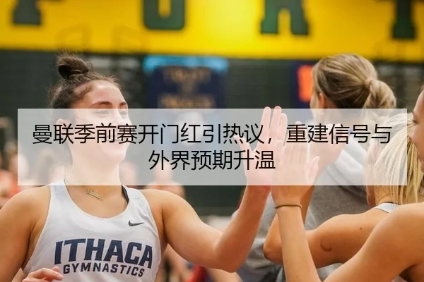 曼联季前赛开门红引热议，重建信号与外界预期升温